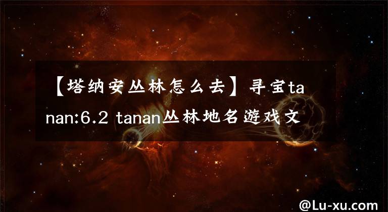 【塔纳安丛林怎么去】寻宝tanan:6.2 tanan丛林地名游戏文物介绍
