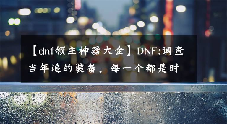 【dnf领主神器大全】DNF:调查当年追的装备，每一个都是时代的眼泪。太感动了。