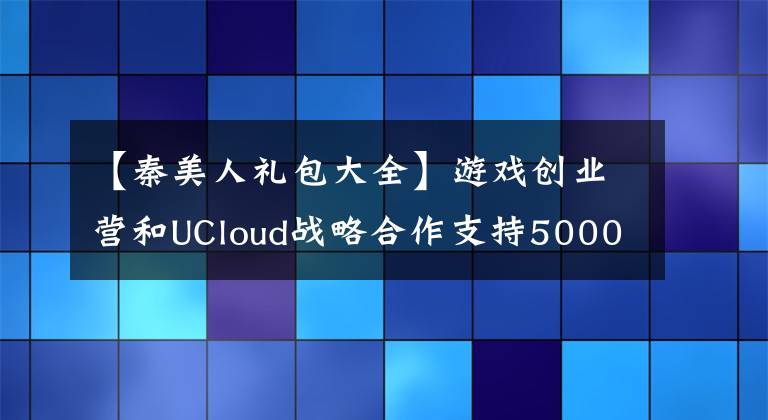 【秦美人礼包大全】游戏创业营和UCloud战略合作支持5000万个