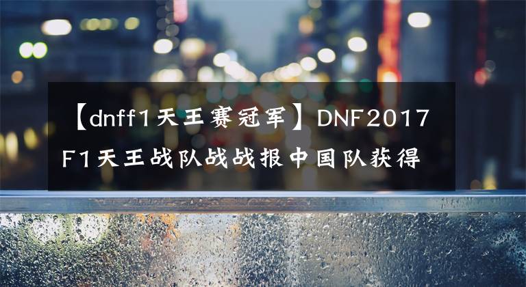 【dnff1天王赛冠军】DNF2017F1天王战队战战报中国队获得最终冠军！