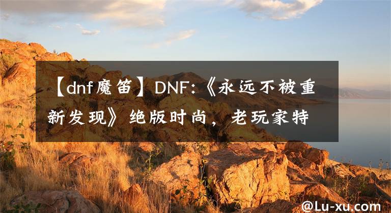 【dnf魔笛】DNF:《永远不被重新发现》绝版时尚，老玩家特有的装扮，有几件？