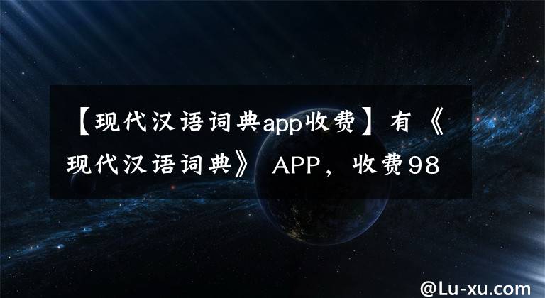 【现代汉语词典app收费】有《现代汉语词典》 APP，收费98元，比买纸质书还贵.你认为没有价值吗？