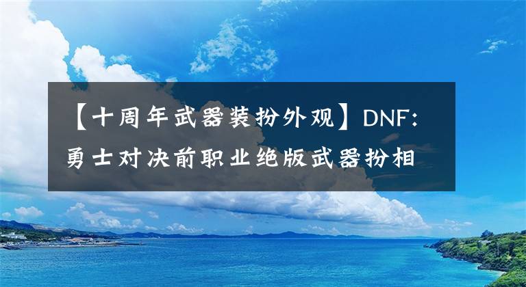 【十周年武器装扮外观】DNF:勇士对决前职业绝版武器扮相展示，女鬼剑鱼队扮相必须选拔。