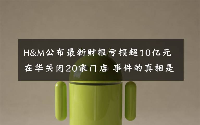 H&M公布最新财报亏损超10亿元 在华关闭20家门店 事件的真相是什么？