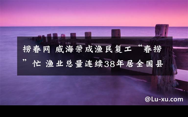 捞春网 威海荣成渔民复工“春捞”忙 渔业总量连续38年居全国县级首位