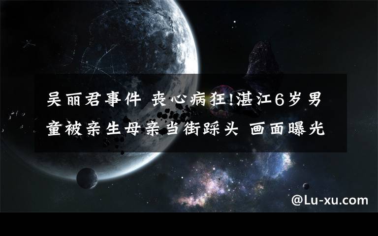 吴丽君事件 丧心病狂!湛江6岁男童被亲生母亲当街踩头 画面曝光令人揪心