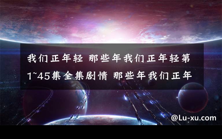 我们正年轻 那些年我们正年轻第1~45集全集剧情 那些年我们正年轻大结局预告