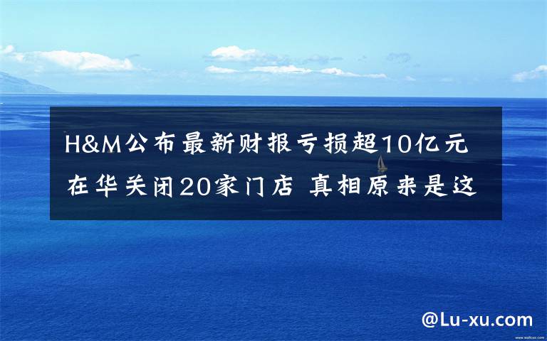 H&M公布最新财报亏损超10亿元 在华关闭20家门店 真相原来是这样！