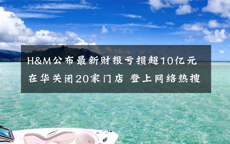 H&M公布最新财报亏损超10亿元 在华关闭20家门店 登上网络热搜了！