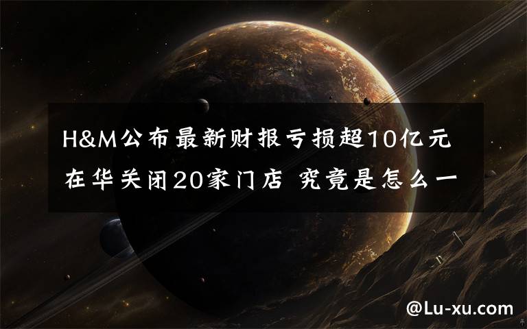 H&M公布最新财报亏损超10亿元 在华关闭20家门店 究竟是怎么一回事?