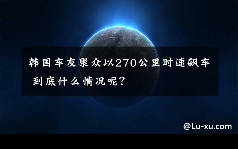 韩国车友聚众以270公里时速飙车 到底什么情况呢？