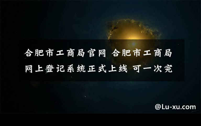 合肥市工商局官网 合肥市工商局网上登记系统正式上线 可一次完成全部登记流程