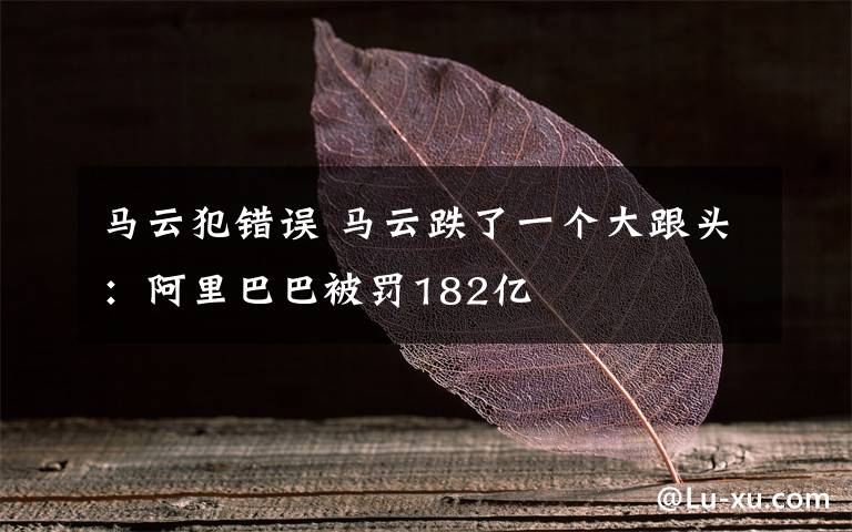 马云犯错误 马云跌了一个大跟头：阿里巴巴被罚182亿