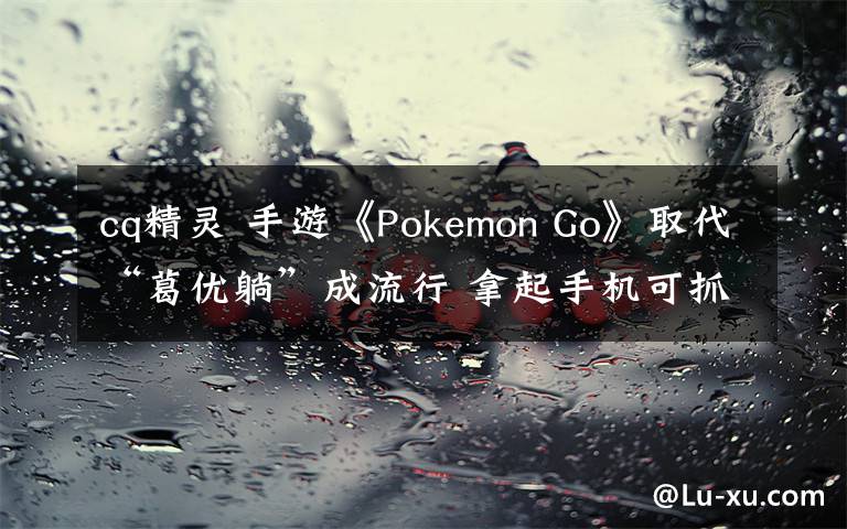 cq精灵 手游《Pokemon Go》取代“葛优躺”成流行 拿起手机可抓“精灵”