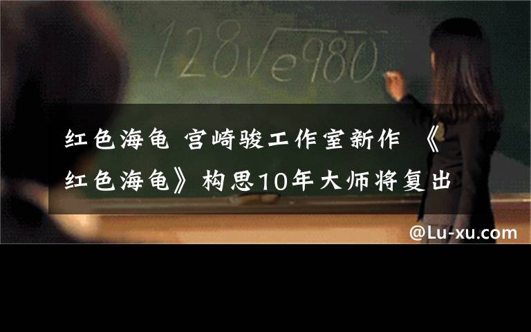 红色海龟 宫崎骏工作室新作 《红色海龟》构思10年大师将复出