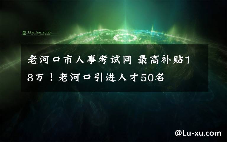 老河口市人事考试网 最高补贴18万！老河口引进人才50名