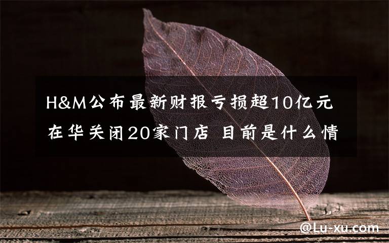 H&M公布最新财报亏损超10亿元 在华关闭20家门店 目前是什么情况？