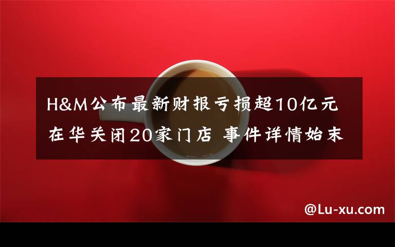 H&M公布最新财报亏损超10亿元 在华关闭20家门店 事件详情始末介绍！