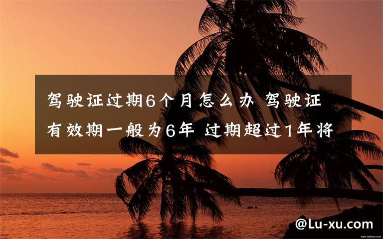 驾驶证过期6个月怎么办 驾驶证有效期一般为6年 过期超过1年将被注销