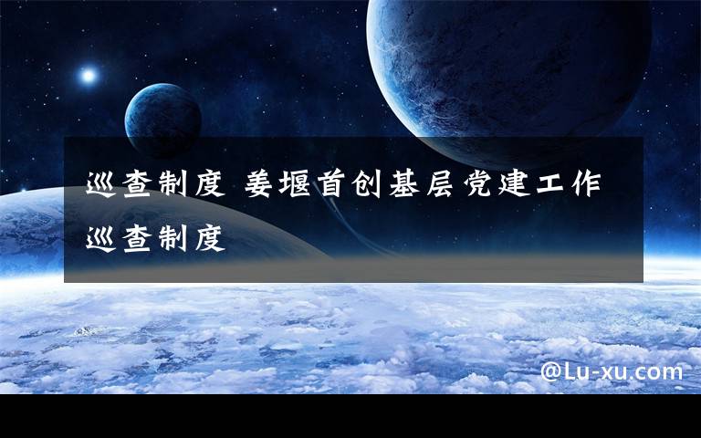 巡查制度 姜堰首创基层党建工作巡查制度