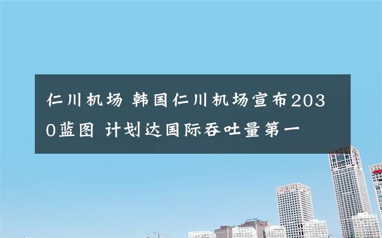 仁川机场 韩国仁川机场宣布2030蓝图 计划达国际吞吐量第一