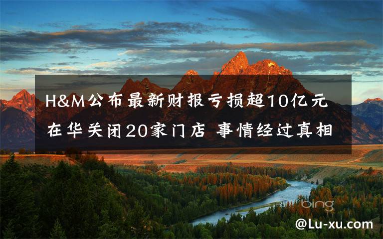 H&M公布最新财报亏损超10亿元 在华关闭20家门店 事情经过真相揭秘！