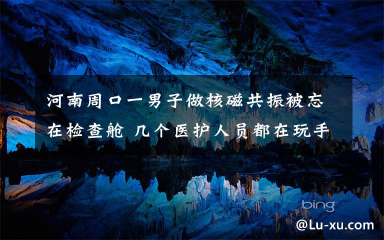 河南周口一男子做核磁共振被忘在检查舱 几个医护人员都在玩手机 事情经过真相揭秘！