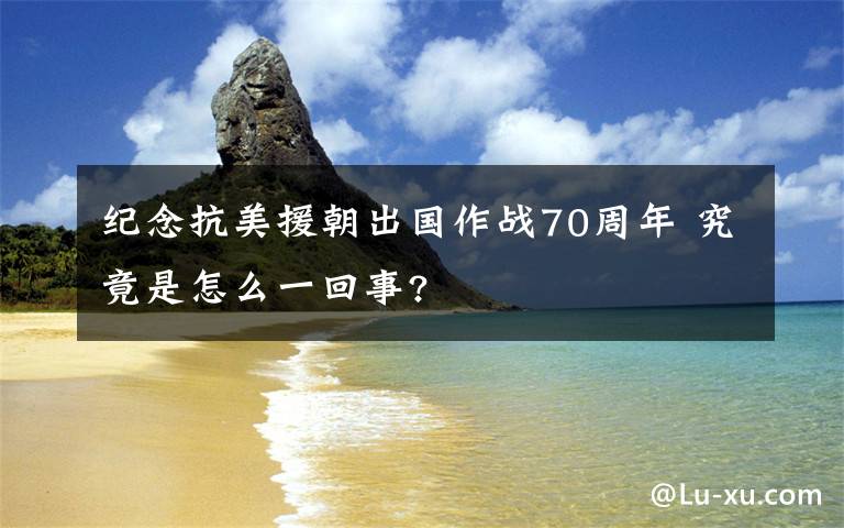 纪念抗美援朝出国作战70周年 究竟是怎么一回事?