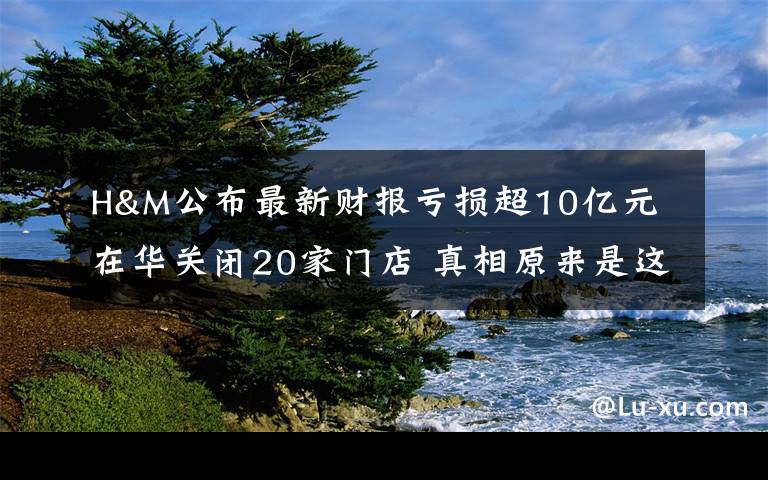 H&M公布最新财报亏损超10亿元 在华关闭20家门店 真相原来是这样！