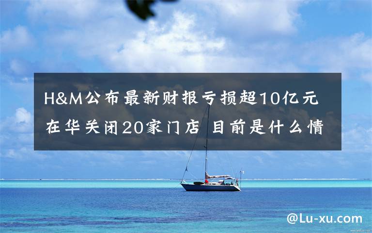 H&M公布最新财报亏损超10亿元 在华关闭20家门店 目前是什么情况？