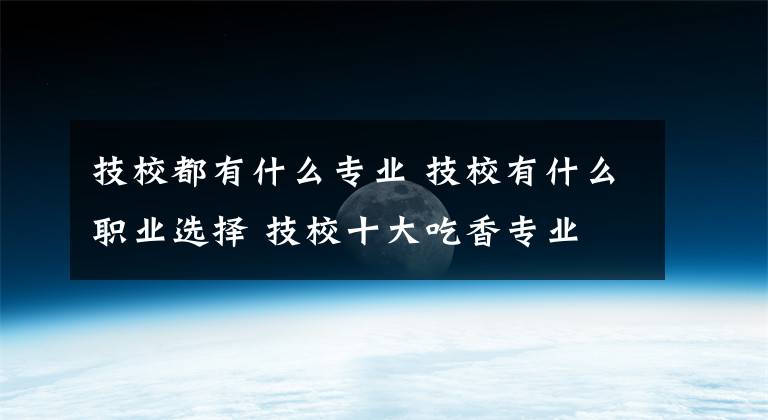 技校都有什么专业 技校有什么职业选择 技校十大吃香专业