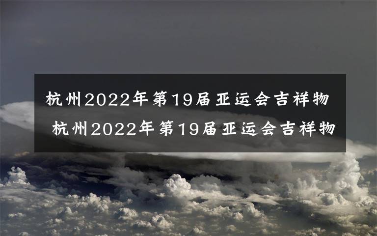 杭州2022年第19届亚运会吉祥物 杭州2022年第19届亚运会吉祥物和2022年第4届亚残会吉祥物设计方案征集公告