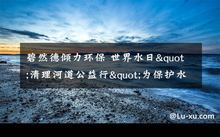 碧然德倾力环保 世界水日"清理河道公益行"为保护水源献力