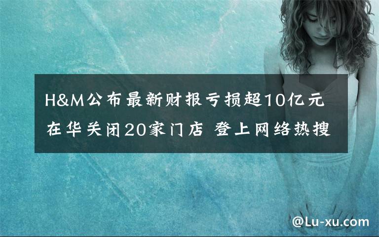 H&M公布最新财报亏损超10亿元 在华关闭20家门店 登上网络热搜了！