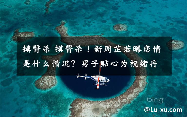 摸臀杀 摸臀杀！新周芷若曝恋情是什么情况？男子贴心为祝绪丹系鞋带