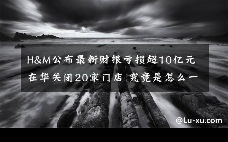 H&M公布最新财报亏损超10亿元 在华关闭20家门店 究竟是怎么一回事?