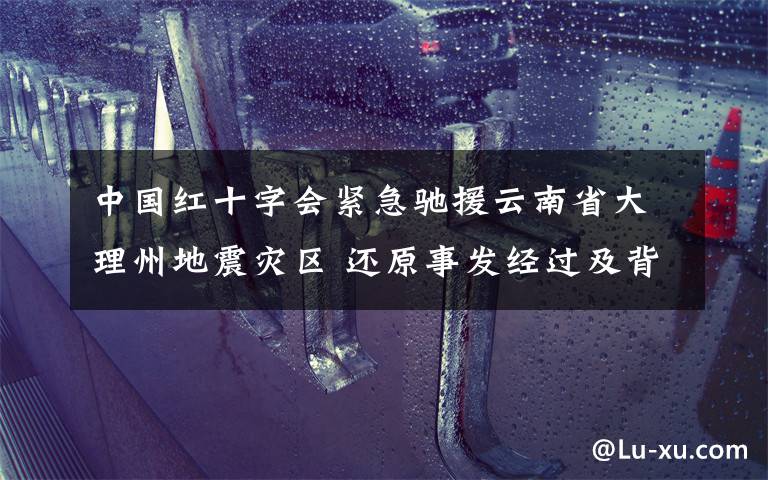 中国红十字会紧急驰援云南省大理州地震灾区 还原事发经过及背后原因！