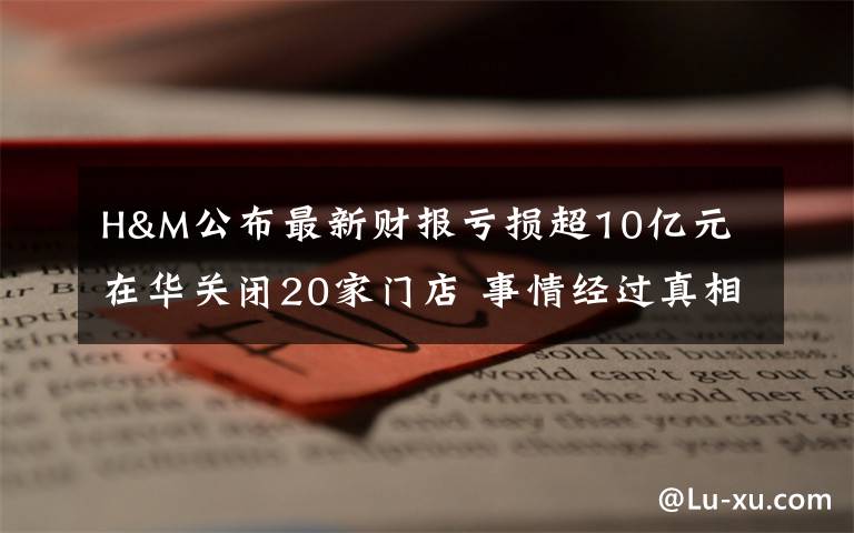 H&M公布最新财报亏损超10亿元 在华关闭20家门店 事情经过真相揭秘！