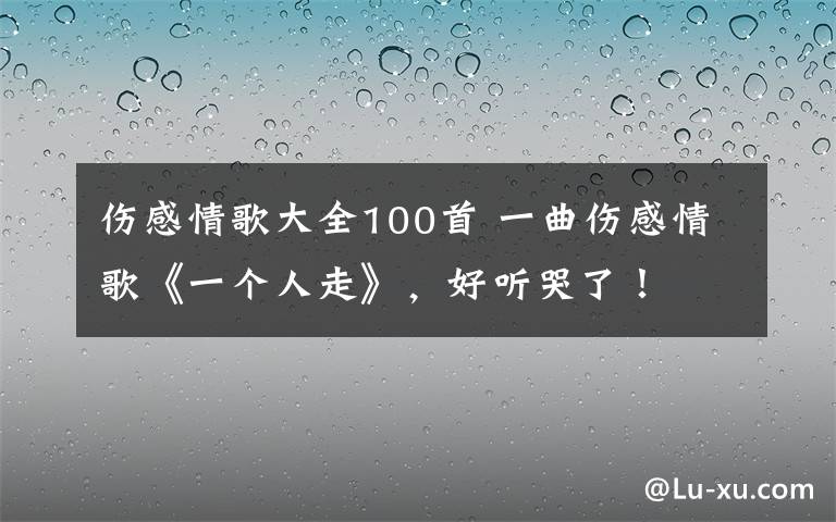 伤感情歌大全100首 一曲伤感情歌《一个人走》，好听哭了！