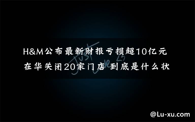 H&M公布最新财报亏损超10亿元 在华关闭20家门店 到底是什么状况？