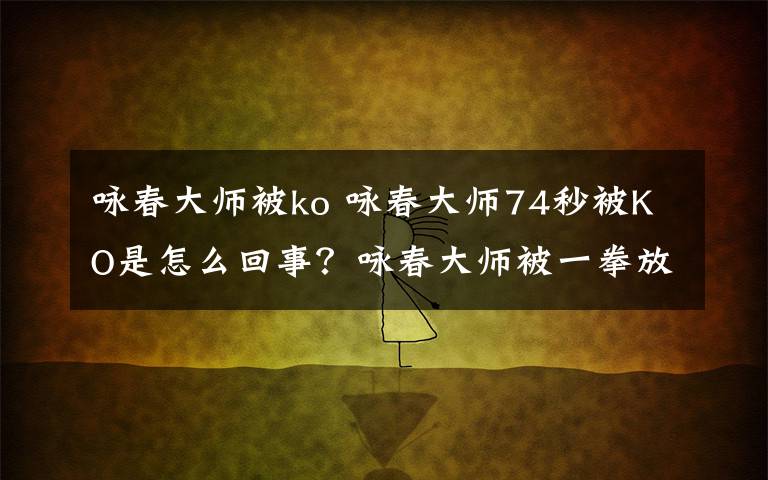 咏春大师被ko 咏春大师74秒被KO是怎么回事？咏春大师被一拳放倒的原因经过