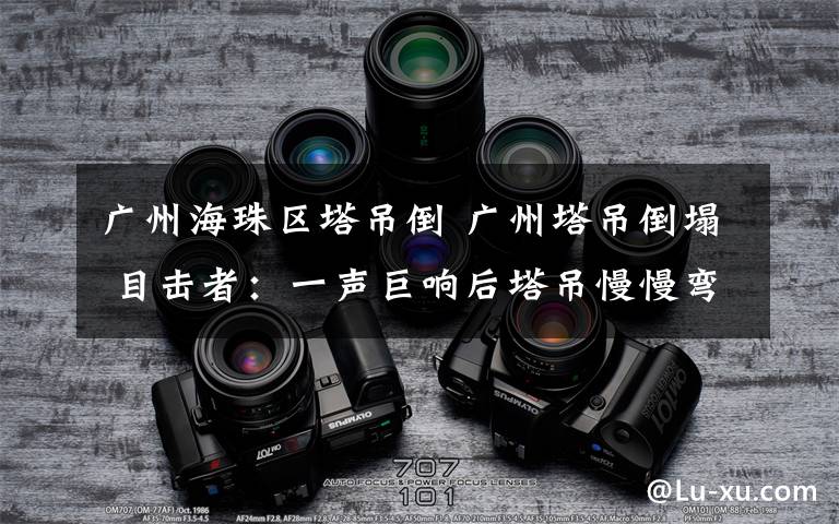 广州海珠区塔吊倒 广州塔吊倒塌 目击者：一声巨响后塔吊慢慢弯曲当时有工人正在施工