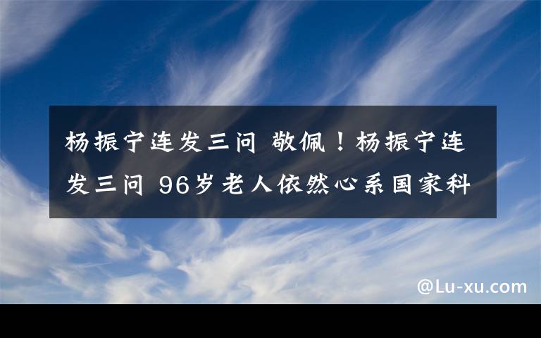 杨振宁连发三问 敬佩！杨振宁连发三问 96岁老人依然心系国家科学事业