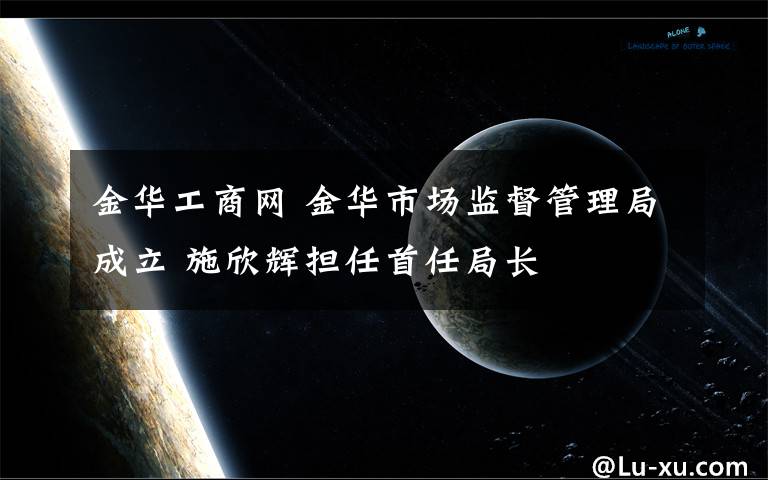 金华工商网 金华市场监督管理局成立 施欣辉担任首任局长