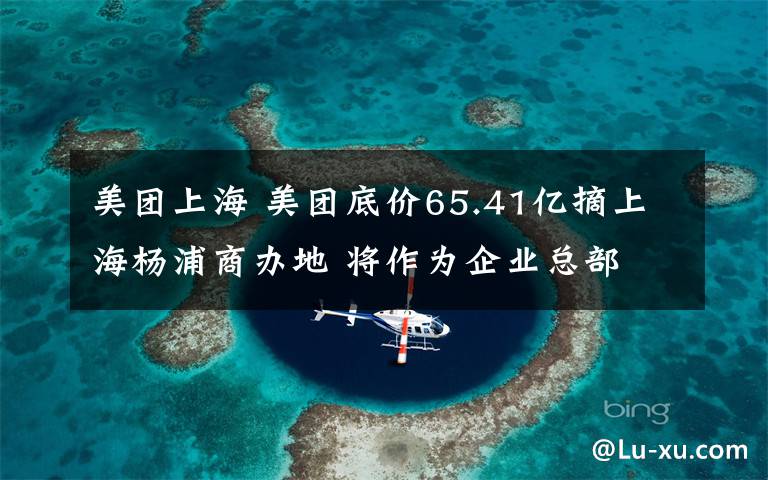 美团上海 美团底价65.41亿摘上海杨浦商办地 将作为企业总部