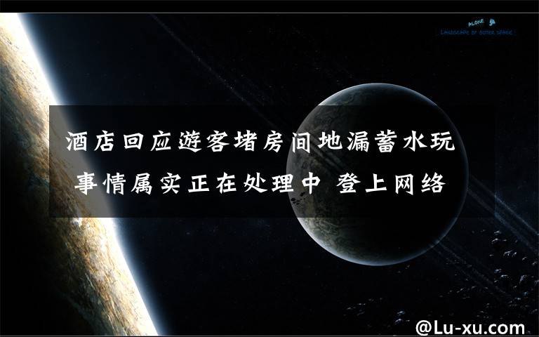 酒店回应游客堵房间地漏蓄水玩 事情属实正在处理中 登上网络热搜了！