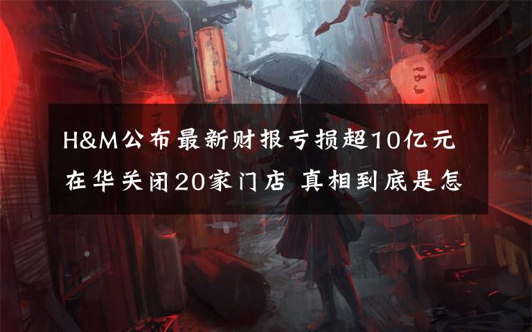 H&M公布最新财报亏损超10亿元 在华关闭20家门店 真相到底是怎样的？