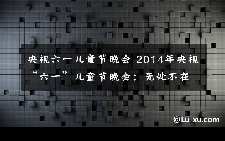 央视六一儿童节晚会 2014年央视“六一”儿童节晚会：无处不在的梦元素