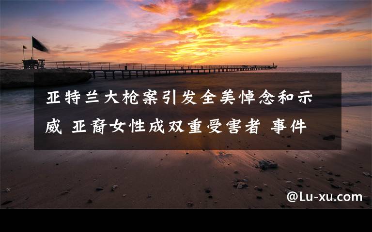 亚特兰大枪案引发全美悼念和示威 亚裔女性成双重受害者 事件详情始末介绍！