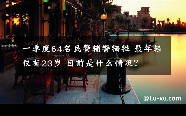 一季度64名民警辅警牺牲 最年轻仅有23岁 目前是什么情况？